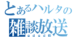 とあるハルタロの雑談放送（ｇｄｇｄ枠）