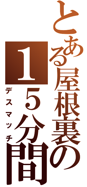 とある屋根裏の１５分間（デスマッチ）