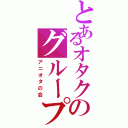 とあるオタクのグループⅡ（アニオタの会）