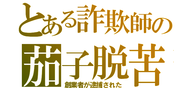 とある詐欺師の茄子脱苦（創業者が逮捕された）