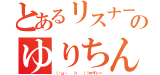 とあるリスナーのゆりちん（（・ω・ 　⊃ 　）⊃≡すいー）