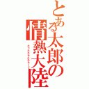 とある太郎の情熱大陸（ たったたらんたらー♪）