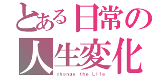 とある日常の人生変化（ｃｈａｎｇｅ ｔｈｅ Ｌｉｆｅ）