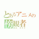 とあるアニメの傍観者（多分、オタク）