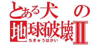 とある犬の地球破壊Ⅱ（ちきゅうはかい）