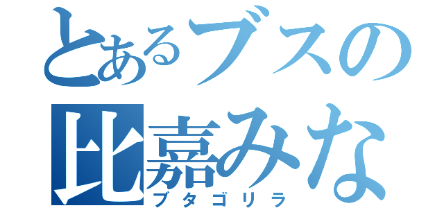 とあるブスの比嘉みなみ（ブタゴリラ）