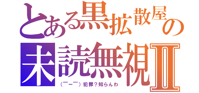 とある黒拡散屋の未読無視Ⅱ（（￣ー￣）犯罪？知らんわ）