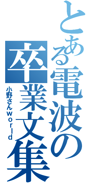 とある電波の卒業文集（小野さんｗｏｒｌｄ）