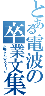 とある電波の卒業文集（小野さんｗｏｒｌｄ）