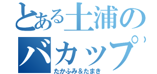 とある土浦のバカップル（たかふみ＆たまき）