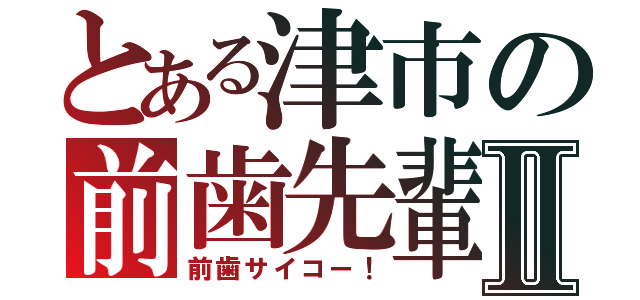 とある津市の前歯先輩Ⅱ（前歯サイコー！）