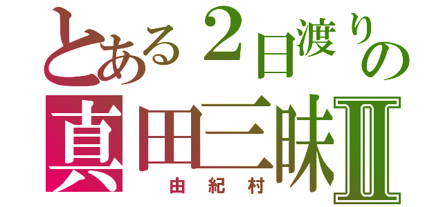 とある２日渡りの真田三昧Ⅱ（　由紀村）