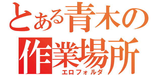 とある青木の作業場所（　エロフォルダ）