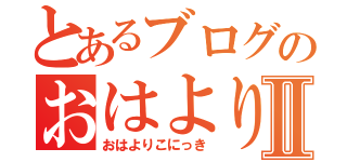 とあるブログのおはよりこⅡ（おはよりこにっき）