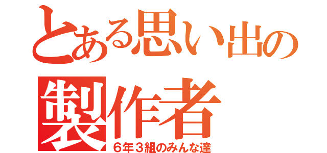 とある思い出の製作者（６年３組のみんな達）