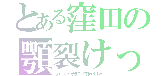 とある窪田の顎裂けっち（フロントガラスで割れました）