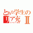 とある学生のリア充Ⅱ（リアル＋充実）