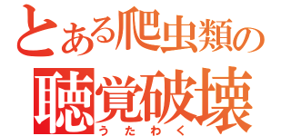 とある爬虫類の聴覚破壊（うたわく）