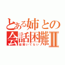 とある姉との会話困難Ⅱ（話聞いてない）