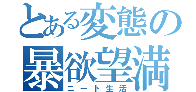 とある変態の暴欲望満（ニート生活）