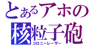 とあるアホの核粒子砲（コロニーレーザー）