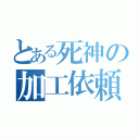 とある死神の加工依頼（）