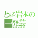 とある岩本の一発芸（諸悪の根源）