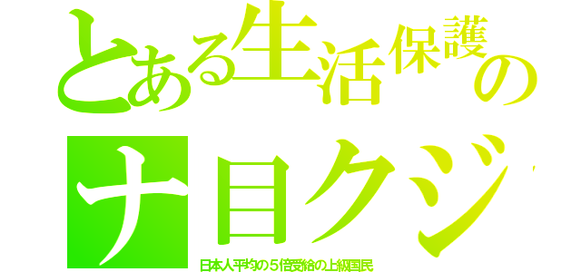 とある生活保護のナ目クジ（日本人平均の５倍受給の上級国民）
