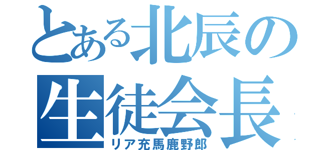 とある北辰の生徒会長（リア充馬鹿野郎）