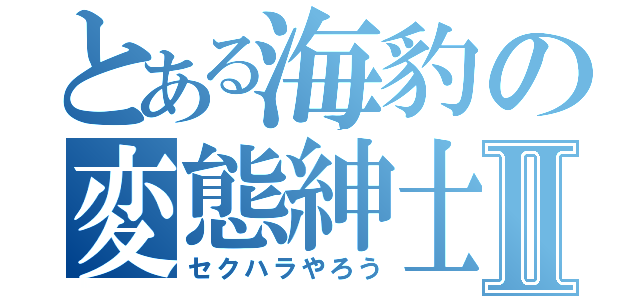 とある海豹の変態紳士Ⅱ（セクハラやろう）