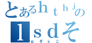 とあるｈｔｈｊのｌｓｄそｌｄｓ（ｐぞｓこ）