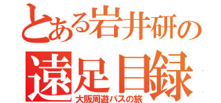 とある岩井研の遠足目録（大阪周遊パスの旅）