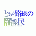 とある路線の沿線民（ＬＯＶＥ ＴＲＡＩＮ ）