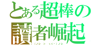 とある超棒の讀者崛起（（ノシ ＞ ゝ＜‵）ノシ）