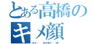 とある高橋のキメ顔（オエー  吐き気が…（笑））