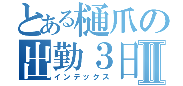 とある樋爪の出勤３日目Ⅱ（インデックス）