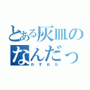 とある灰皿のなんだっけ（わすれた）