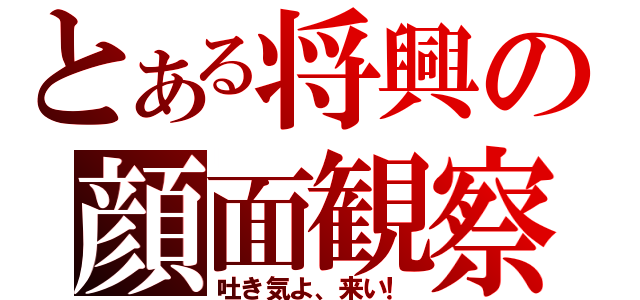 とある将興の顔面観察（吐き気よ、来い！）