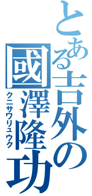 とある吉外の國澤隆功（クニサワリュウク）