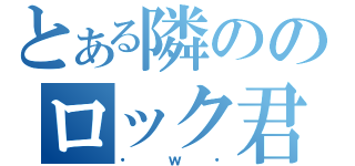 とある隣ののロック君（・ｗ・）