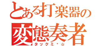 とある打楽器の変態奏者（タックミ〜☆）