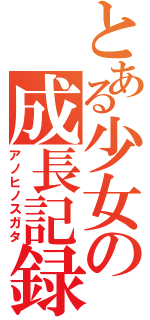 とある少女の成長記録（アノヒノスガタ）