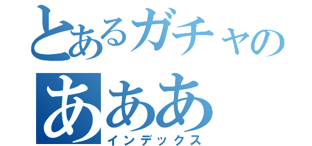 とあるガチャのあああ（インデックス）