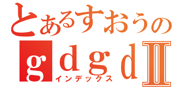 とあるすおうのｇｄｇｄざつだんⅡ（インデックス）