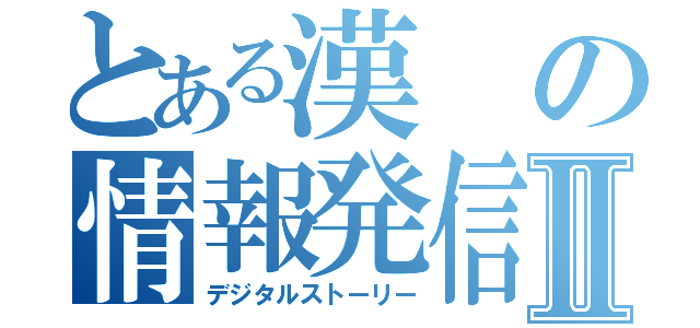 とある漢の情報発信Ⅱ（デジタルストーリー）