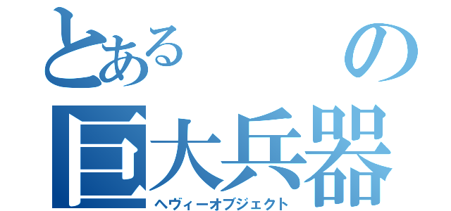 とあるの巨大兵器（ヘヴィーオブジェクト）