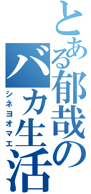 とある郁哉のバカ生活（シネヨオマエ）