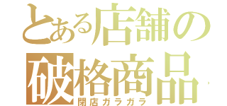 とある店舗の破格商品（閉店ガラガラ）