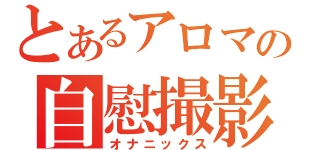 とあるアロマの自慰撮影（オナニックス）