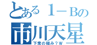 とある１－Ｂの市川天星（下衆の極み？Ｗ）